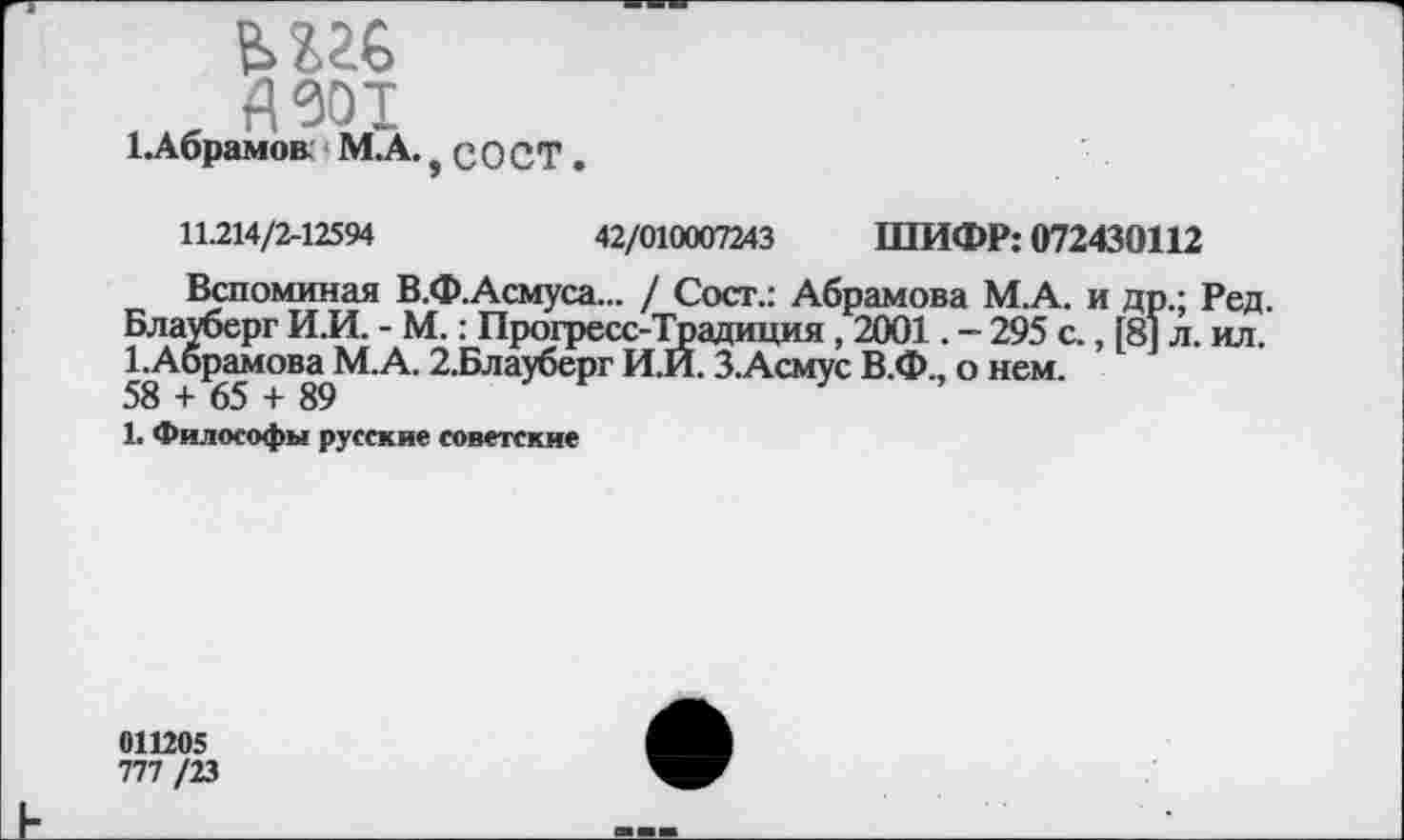 ﻿ми
яЗот
1.Абрамов. М.А.? с О СТ
11.214/2-12594	42/010007243 ШИФР: 072430112
Вспоминая В.Ф.Асмуса... / Сост.: Абрамова М.А. и др.; Ред. Блауберг И.И. - М.: Прогресс-Традиция, 2001. - 295 с., [8] л. ил. 1.Абрамова М.А. 2.Блауберг И.И. З.Асмус В.Ф., о нем.
58 + 65 + 89
1. Философы русские советские
011205
777 /23